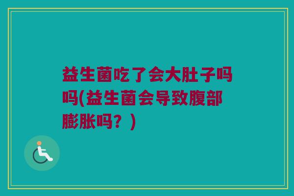 益生菌吃了会大肚子吗吗(益生菌会导致腹部膨胀吗？)