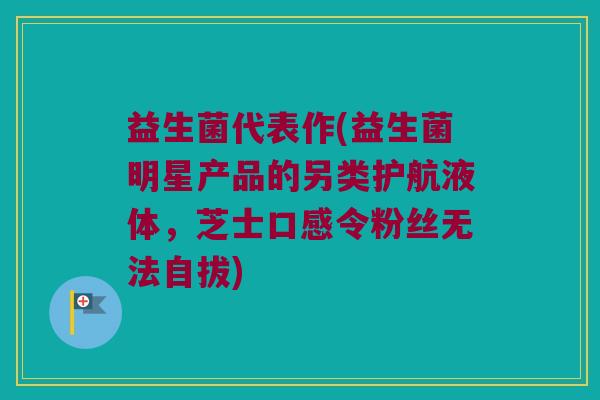 益生菌代表作(益生菌明星产品的另类护航液体，芝士口感令粉丝无法自拔)
