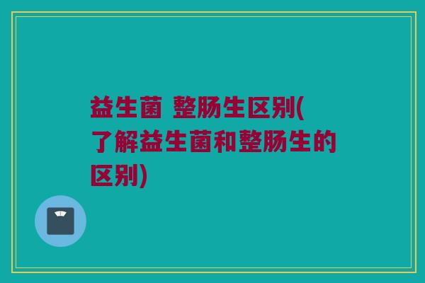 益生菌 整肠生区别(了解益生菌和整肠生的区别)