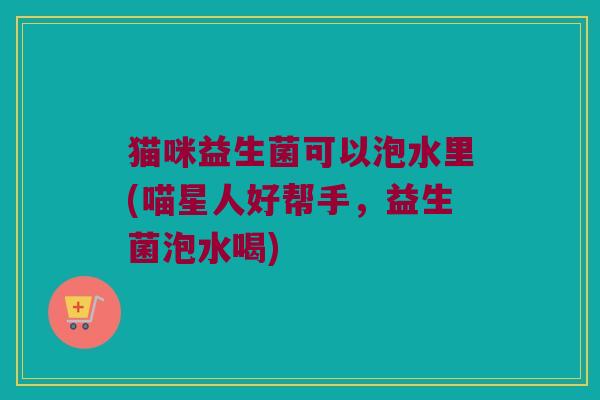 猫咪益生菌可以泡水里(喵星人好帮手，益生菌泡水喝)