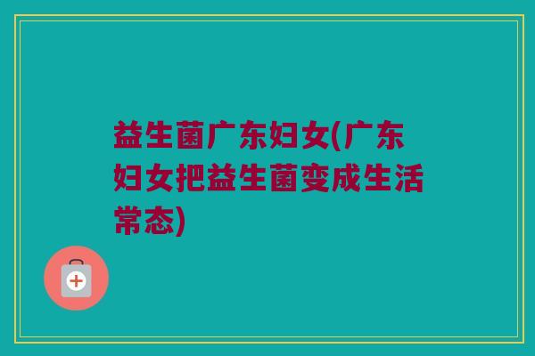 益生菌广东妇女(广东妇女把益生菌变成生活常态)