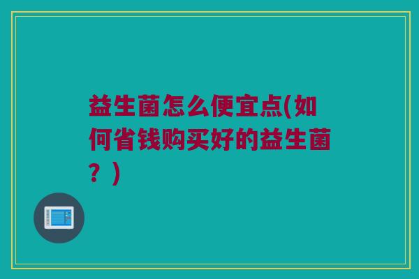 益生菌怎么便宜点(如何省钱购买好的益生菌？)