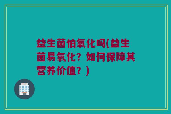 益生菌怕氧化吗(益生菌易氧化？如何保障其营养价值？)