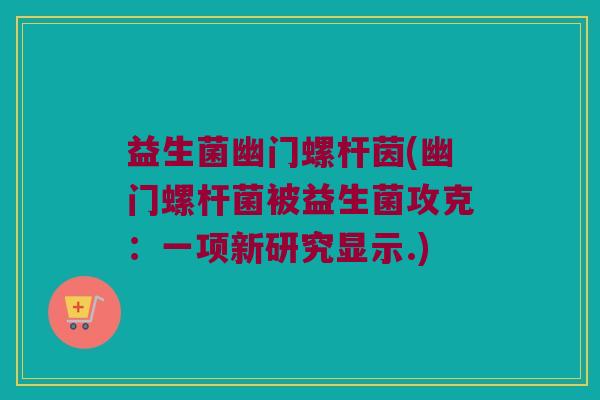 益生菌幽门螺杆茵(幽门螺杆菌被益生菌攻克：一项新研究显示.)