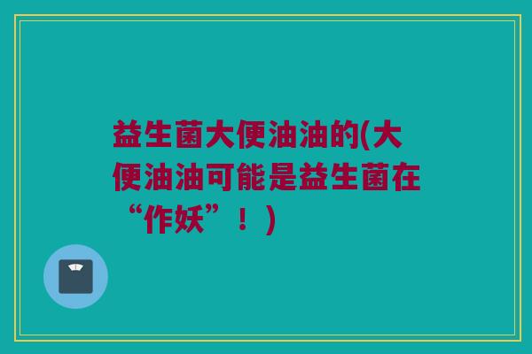 益生菌大便油油的(大便油油可能是益生菌在“作妖”！)