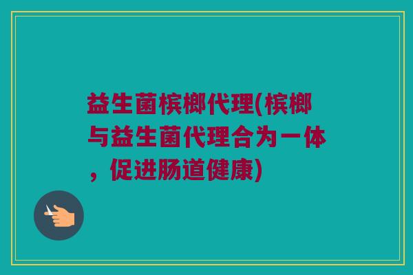 益生菌槟榔代理(槟榔与益生菌代理合为一体,促进肠道健康) 益生菌槟榔代理(槟榔与益生菌代理合为一体,促进肠道健康)