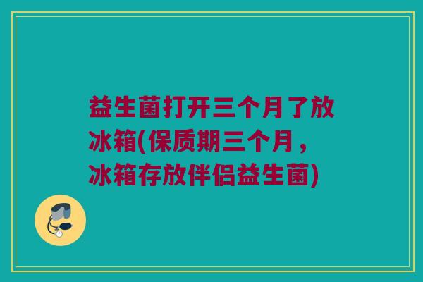 益生菌打开三个月了放冰箱(保质期三个月，冰箱存放伴侣益生菌)