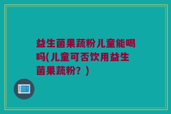 益生菌果蔬粉儿童能喝吗(儿童可否饮用益生菌果蔬粉？)