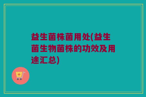 益生菌株菌用处(益生菌生物菌株的功效及用途汇总)