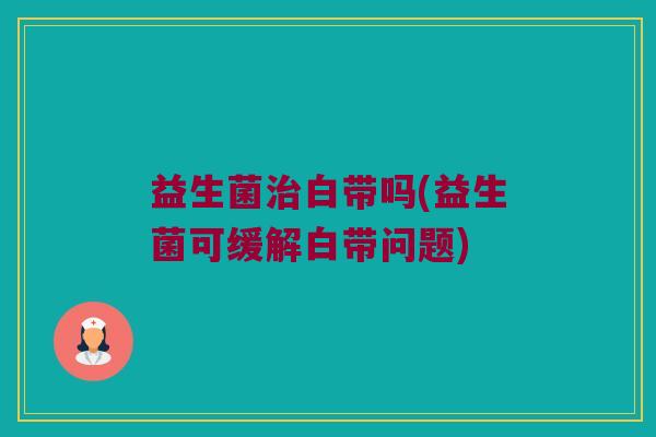 益生菌治白带吗(益生菌可缓解白带问题)