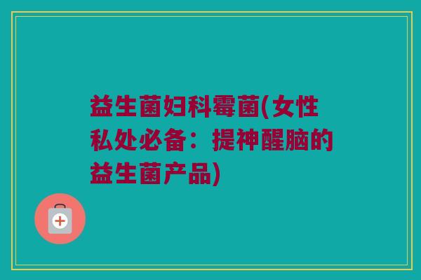 益生菌霉菌(女性私处必备:提神醒脑的益生菌产品) 益生菌霉菌(女性私处必备:提神醒脑的益生菌产品)