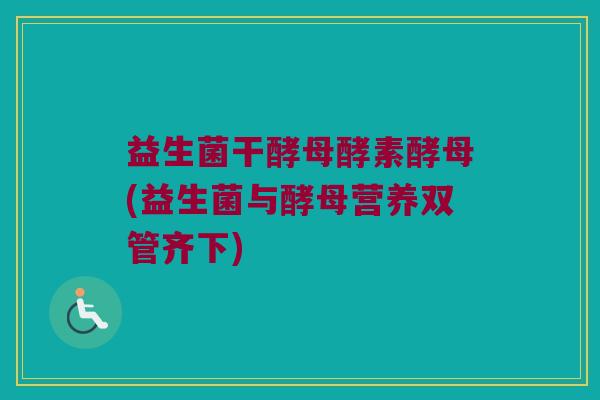 益生菌干酵母酵素酵母(益生菌与酵母营养双管齐下)