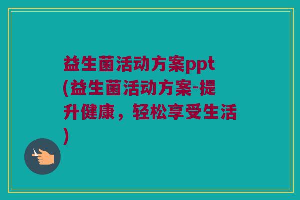 益生菌活动方案ppt(益生菌活动方案-提升健康,轻松享受生活) 益生菌活动方案ppt(益生菌活动方案-提升健康,轻松享受生活)