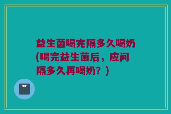 益生菌喝完隔多久喝奶(喝完益生菌后,应间隔多久再喝奶?) 益生菌喝完隔多久喝奶(喝完益生菌后,应间隔多久再喝奶?)