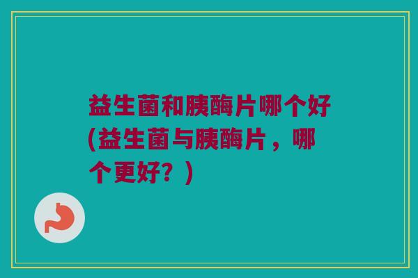 益生菌和胰酶片哪个好(益生菌与胰酶片，哪个更好？)