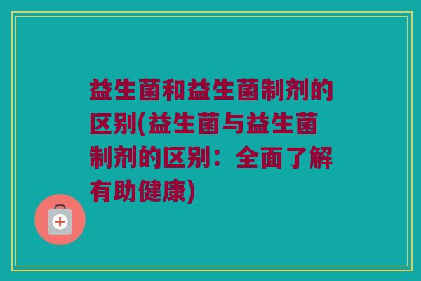 益生菌和益生菌制剂的区别(益生菌与益生菌制剂的区别：全面了解有助健康)