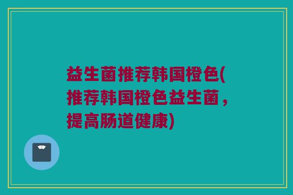 益生菌推荐韩国橙色(推荐韩国橙色益生菌，提高肠道健康)