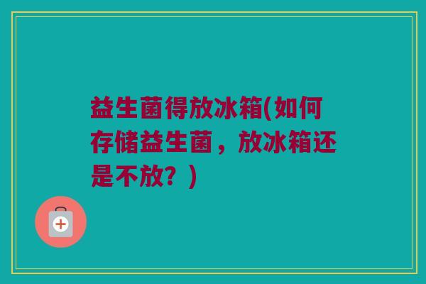 益生菌得放冰箱(如何存储益生菌，放冰箱还是不放？)