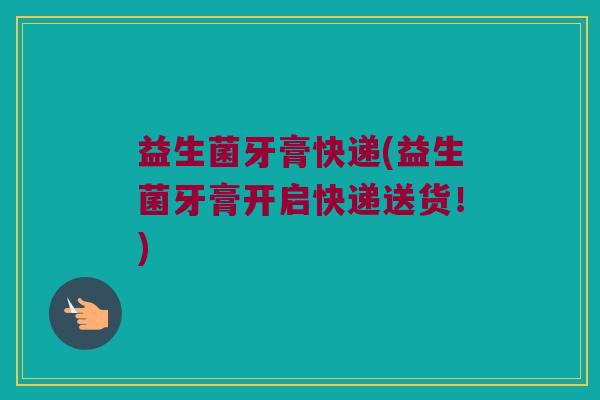 益生菌牙膏快递(益生菌牙膏开启快递送货！)