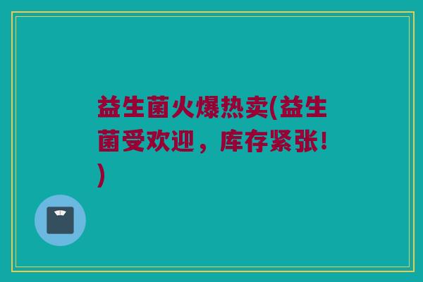 益生菌火爆热卖(益生菌受欢迎，库存紧张！)