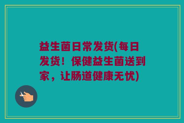 益生菌日常发货(每日发货!保健益生菌送到家,让肠道健康无忧) 益生菌日常发货(每日发货!保健益生菌送到家,让肠道健康无忧)