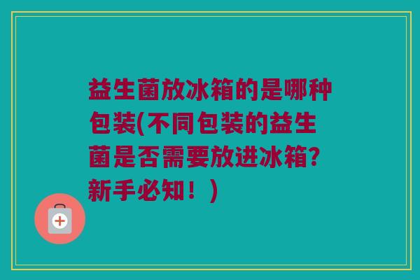 益生菌放冰箱的是哪种包装(不同包装的益生菌是否需要放进冰箱？新手必知！)
