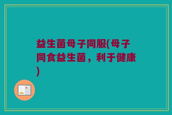 益生菌母子同服(母子同食益生菌，利于健康)