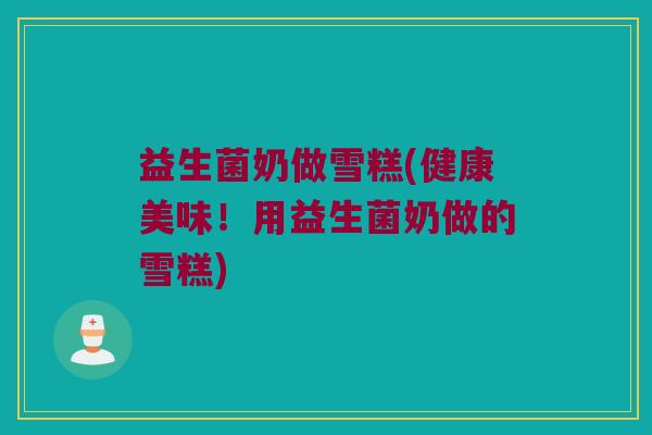 益生菌奶做雪糕(健康美味！用益生菌奶做的雪糕)