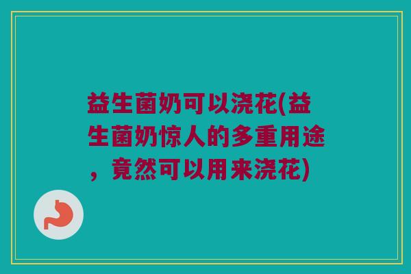 益生菌奶可以浇花(益生菌奶惊人的多重用途，竟然可以用来浇花)
