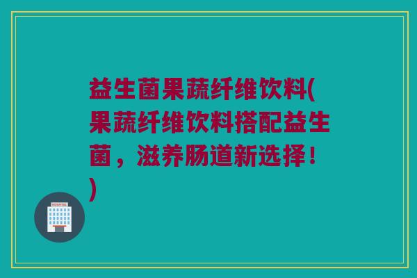 益生菌果蔬纤维饮料(果蔬纤维饮料搭配益生菌,滋养肠道新选择!) 益生菌果蔬纤维饮料(果蔬纤维饮料搭配益生菌,滋养肠道新选择!)