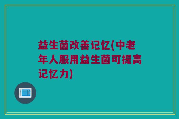 益生菌改善记忆(中老年人服用益生菌可提高记忆力)