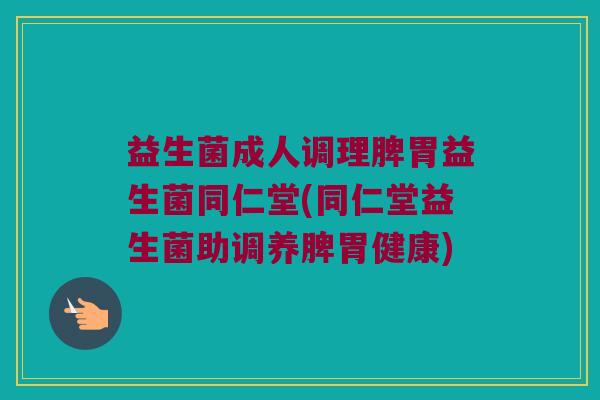 益生菌成人调理脾胃益生菌同仁堂(同仁堂益生菌助调养脾胃健康)
