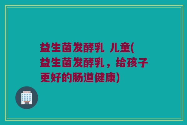 益生菌发酵乳 儿童(益生菌发酵乳,给孩子更好的肠道健康) 益生菌发酵乳 儿童(益生菌发酵乳,给孩子更好的肠道健康)