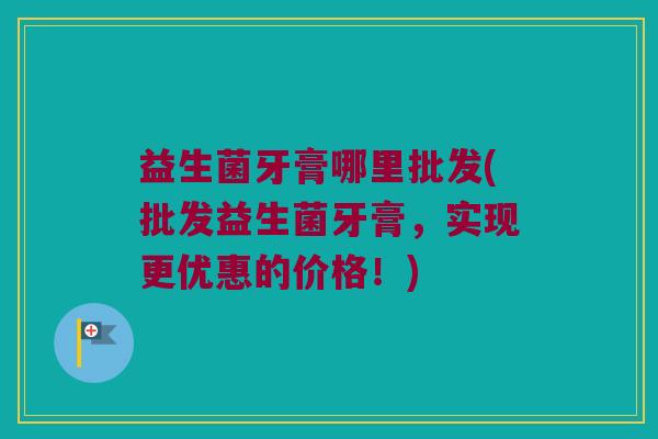 益生菌牙膏哪里批发(批发益生菌牙膏，实现更优惠的价格！)