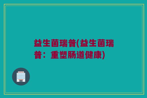 益生菌瑞普(益生菌瑞普：重塑肠道健康)