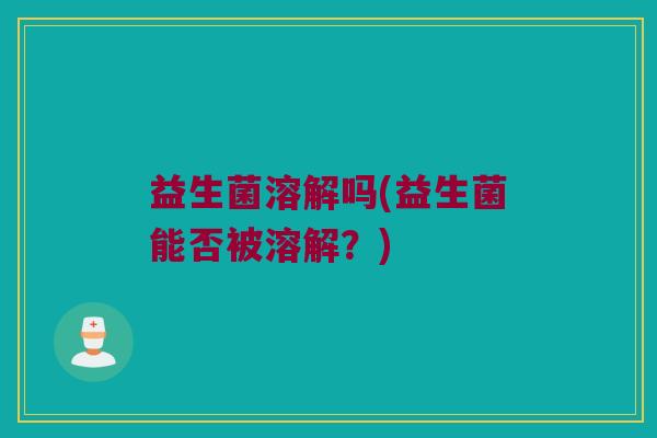益生菌溶解吗(益生菌能否被溶解?) 益生菌溶解吗(益生菌能否被溶解?)