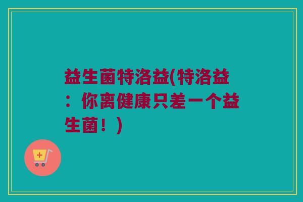 益生菌特洛益(特洛益：你离健康只差一个益生菌！)
