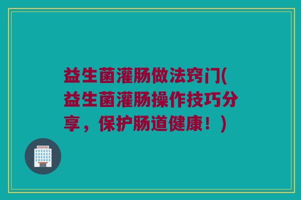 益生菌灌肠做法窍门(益生菌灌肠操作技巧分享,保护肠道健康!) 益生菌灌肠做法窍门(益生菌灌肠操作技巧分享,保护肠道健康!)