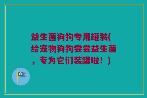 益生菌狗狗专用罐装(给宠物狗狗尝尝益生菌，专为它们装罐啦！)