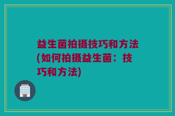 益生菌拍摄技巧和方法(如何拍摄益生菌：技巧和方法)
