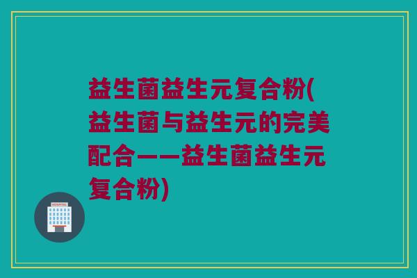 益生菌益生元复合粉(益生菌与益生元的完美配合——益生菌益生元复合粉)