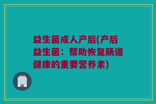 益生菌成人产后(产后益生菌:帮助恢复肠道健康的重要营养素) 益生菌成人产后(产后益生菌:帮助恢复肠道健康的重要营养素)