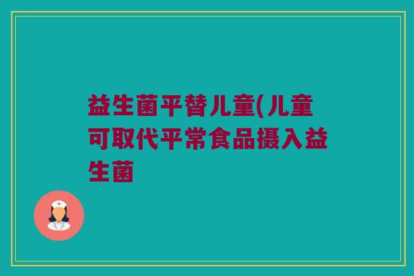 益生菌平替儿童(儿童可取代平常食品摄入益生菌
