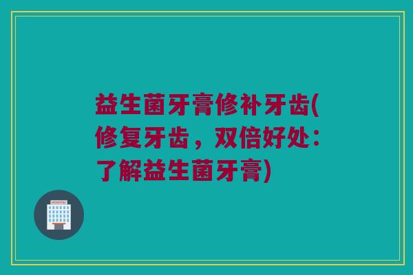 益生菌牙膏修补牙齿(修复牙齿，双倍好处：了解益生菌牙膏)