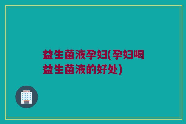 益生菌液孕妇(孕妇喝益生菌液的好处)