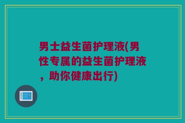 男士益生菌护理液(男性专属的益生菌护理液，助你健康出行)