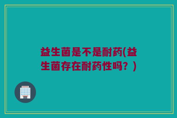 益生菌是不是耐药(益生菌存在耐药性吗？)