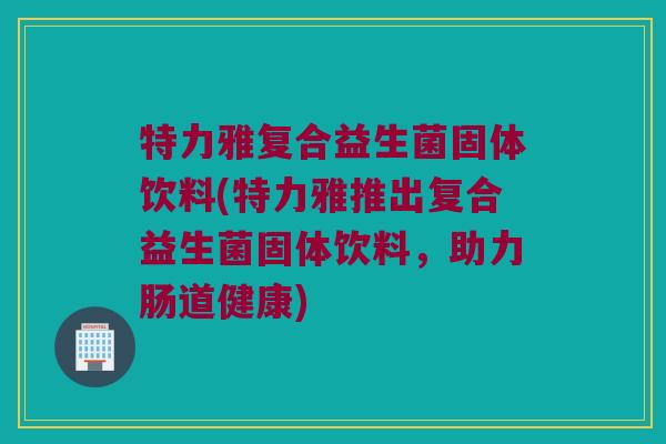 特力雅复合益生菌固体饮料(特力雅推出复合益生菌固体饮料，助力肠道健康)