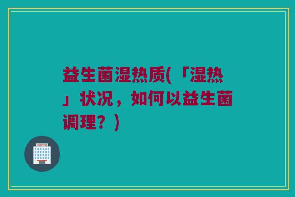 益生菌湿热质(「湿热」状况，如何以益生菌调理？)
