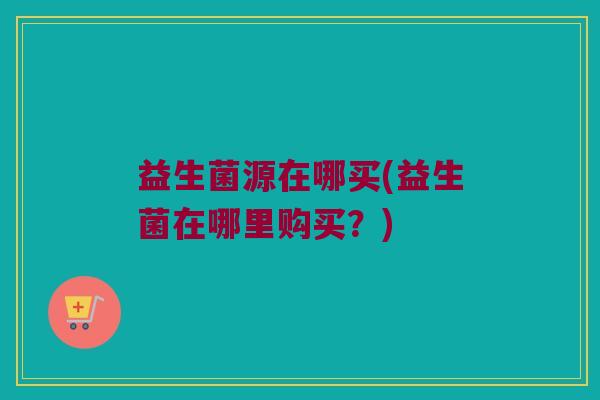 益生菌源在哪买(益生菌在哪里购买？)